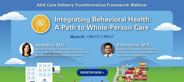 AHA Care Delivery Transformation Framework Webinar. Integrating Behavioral Health: A Path to Whole-Person Care. March 25, 1:00 PM Central Time, 2:00 PM Eastern Time. Anne Bird, M.D., Medical Program Director, Primary Care Mental Health Integration and Transforming Mental Health, Rady Children's Hospital. Rabin Dahal, M.D., Assistant Professor of Psychiatry, Section of Psychological Medicine, Yale School of Medicine. Register now.